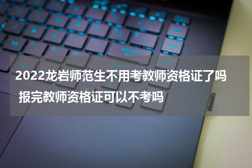 2022龙岩师范生不用考教师资格证了吗 报完教师资格证可以不考吗