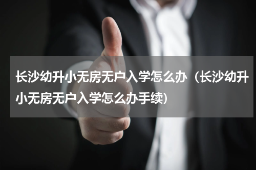 长沙幼升小无房无户入学怎么办（长沙幼升小无房无户入学怎么办手续）