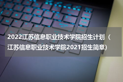 2022江苏信息职业技术学院招生计划（江苏信息职业技术学院2021招生简章）