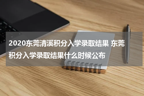 2020东莞清溪积分入学录取结果 东莞积分入学录取结果什么时候公布