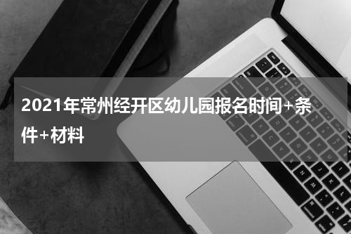 2021年常州经开区幼儿园报名时间+条件+材料