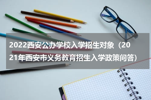 2022西安公办学校入学招生对象（2021年西安市义务教育招生入学政策问答）