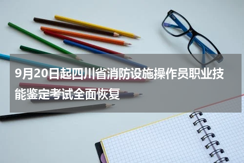 9月20日起四川省消防设施操作员职业技能鉴定考试全面恢复