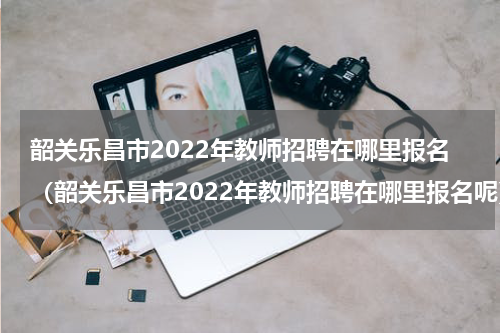 韶关乐昌市2022年教师招聘在哪里报名（韶关乐昌市2022年教师招聘在哪里报名呢）