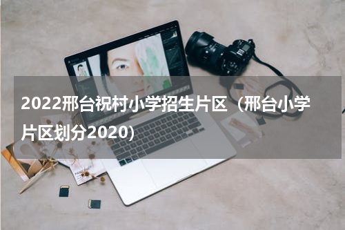 2022邢台祝村小学招生片区（邢台小学片区划分2020）