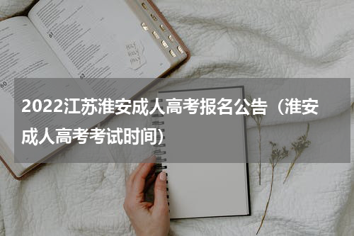 2022江苏淮安成人高考报名公告（淮安成人高考考试时间）