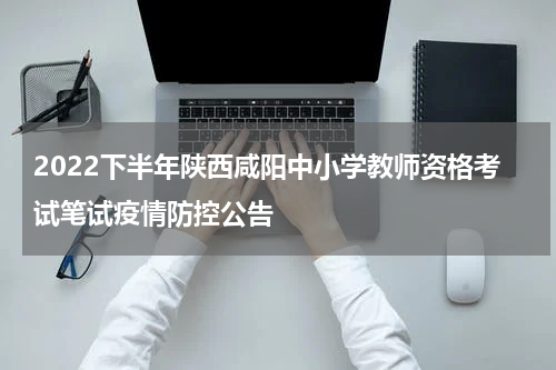 2022下半年陕西咸阳中小学教师资格考试笔试疫情防控公告
