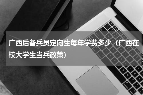 广西后备兵员定向生每年学费多少（广西在校大学生当兵政策）