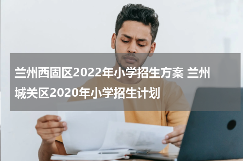 兰州西固区2022年小学招生方案 兰州城关区2020年小学招生计划