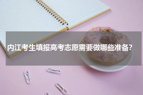 内江考生填报高考志愿需要做哪些准备？