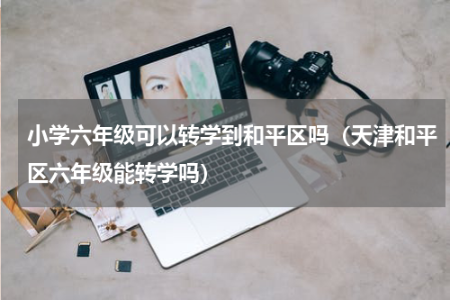 小学六年级可以转学到和平区吗（天津和平区六年级能转学吗）