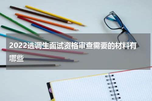 2022选调生面试资格审查需要的材料有哪些