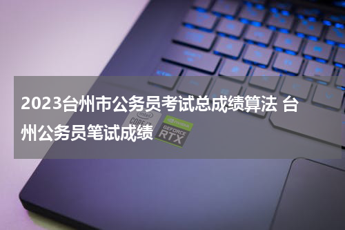 2023台州市公务员考试总成绩算法 台州公务员笔试成绩