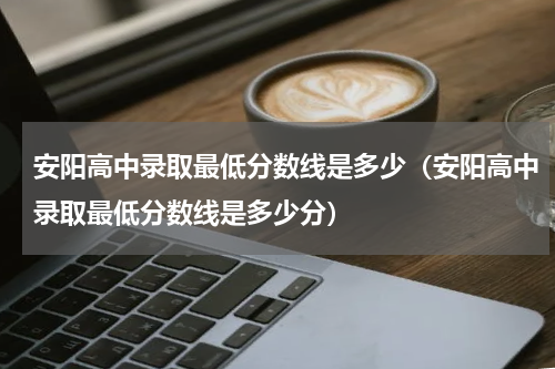 安阳高中录取最低分数线是多少（安阳高中录取最低分数线是多少分）
