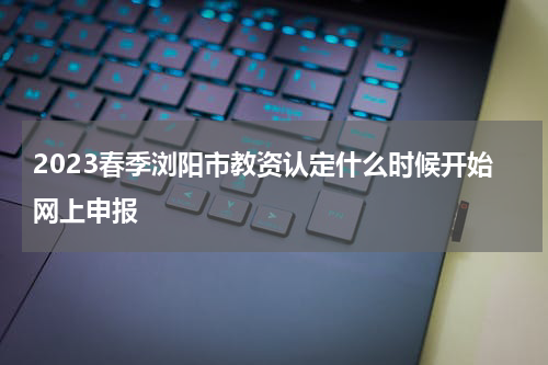 2023春季浏阳市教资认定什么时候开始网上申报