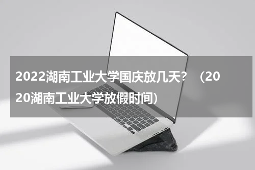 2022湖南工业大学国庆放几天？（2020湖南工业大学放假时间）