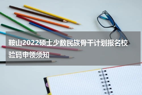 鞍山2022硕士少数民族骨干计划报名校验码申领须知