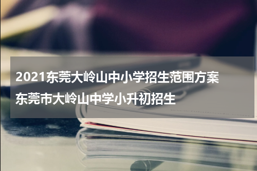 2021东莞大岭山中小学招生范围方案 东莞市大岭山中学小升初招生