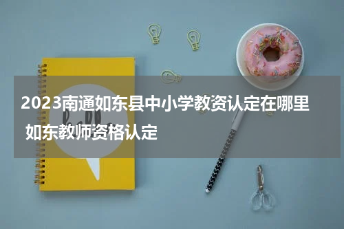 2023南通如东县中小学教资认定在哪里 如东教师资格认定