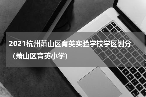 2021杭州萧山区育英实验学校学区划分（萧山区育英小学）