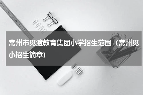 常州市觅渡教育集团小学招生范围（常州觅小招生简章）