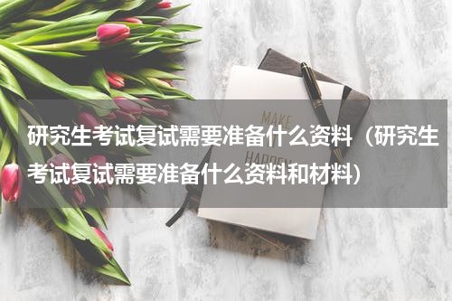 研究生考试复试需要准备什么资料（研究生考试复试需要准备什么资料和材料）