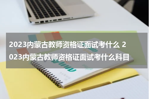 2023内蒙古教师资格证面试考什么 2023内蒙古教师资格证面试考什么科目