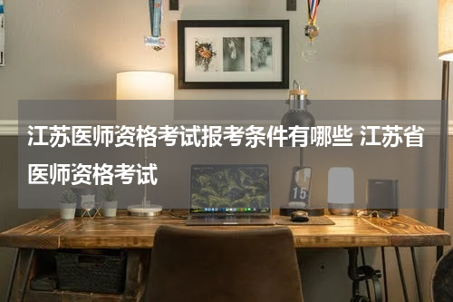 江苏医师资格考试报考条件有哪些 江苏省医师资格考试