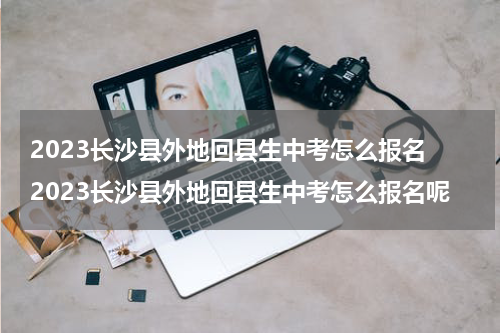 2023长沙县外地回县生中考怎么报名 2023长沙县外地回县生中考怎么报名呢