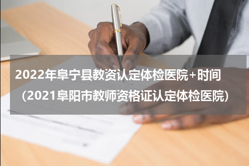 2022年阜宁县教资认定体检医院+时间（2021阜阳市教师资格证认定体检医院）