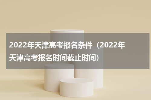 2022年天津高考报名条件（2022年天津高考报名时间截止时间）