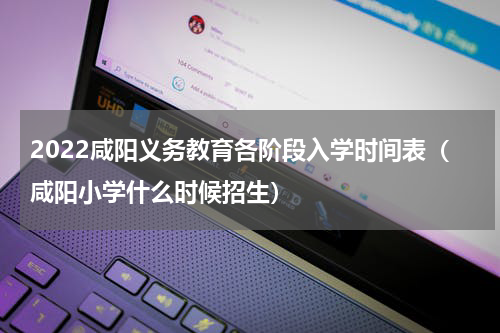 2022咸阳义务教育各阶段入学时间表（咸阳小学什么时候招生）