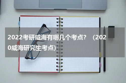 2022考研威海有哪几个考点？（2020威海研究生考点）
