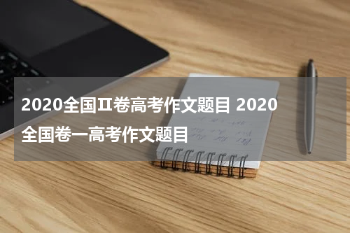 2020全国Ⅱ卷高考作文题目 2020全国卷一高考作文题目