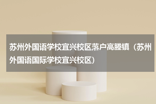 苏州外国语学校宜兴校区落户高塍镇（苏州外国语国际学校宜兴校区）