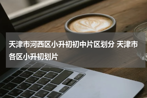 天津市河西区小升初初中片区划分 天津市各区小升初划片