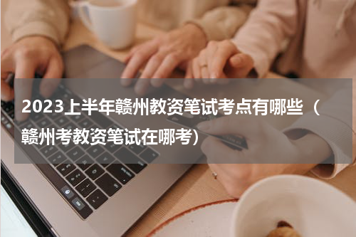 2023上半年赣州教资笔试考点有哪些（赣州考教资笔试在哪考）