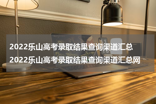 2022乐山高考录取结果查询渠道汇总 2022乐山高考录取结果查询渠道汇总网