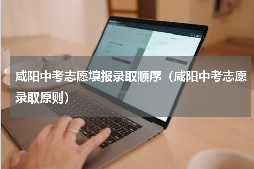 咸阳中考志愿填报录取顺序（咸阳中考志愿录取原则）