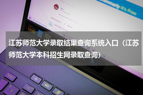 江苏师范大学录取结果查询系统入口（江苏师范大学本科招生网录取查询）