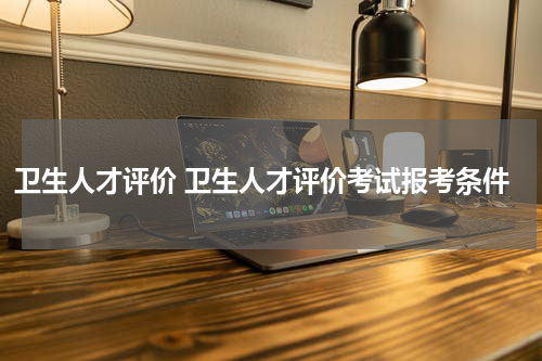 卫生人才评价 卫生人才评价考试报考条件