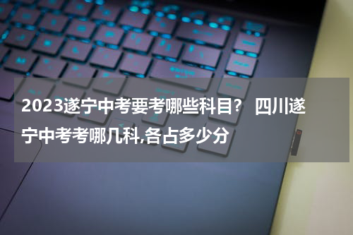2023遂宁中考要考哪些科目？ 四川遂宁中考考哪几科,各占多少分