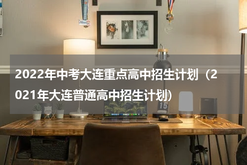 2022年中考大连重点高中招生计划（2021年大连普通高中招生计划）
