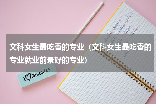 文科女生最吃香的专业（文科女生最吃香的专业就业前景好的专业）