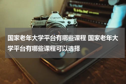国家老年大学平台有哪些课程 国家老年大学平台有哪些课程可以选择