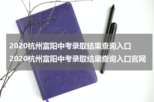 2020杭州富阳中考录取结果查询入口 2020杭州富阳中考录取结果查询入口官网