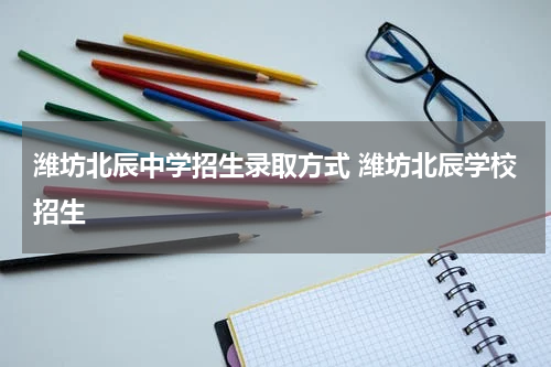 潍坊北辰中学招生录取方式 潍坊北辰学校招生