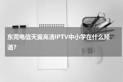 东莞电信天翼高清IPTV中小学在什么频道？