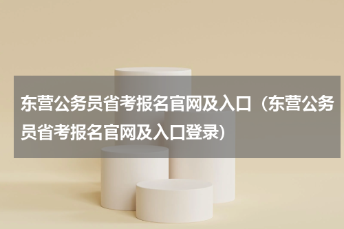 东营公务员省考报名官网及入口（东营公务员省考报名官网及入口登录）