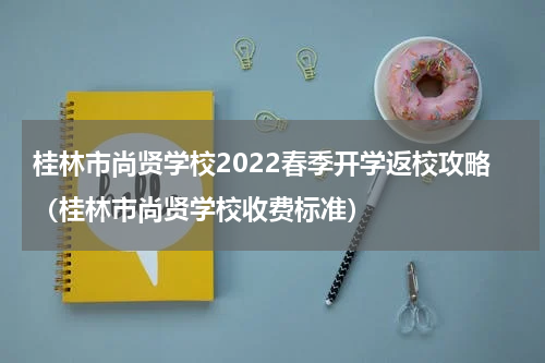 桂林市尚贤学校2022春季开学返校攻略（桂林市尚贤学校收费标准）